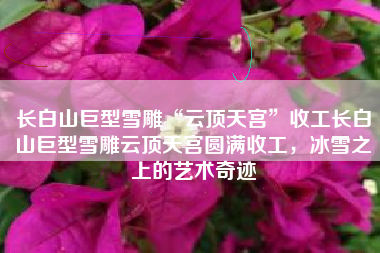 长白山巨型雪雕“云顶天宫”收工长白山巨型雪雕云顶天宫圆满收工，冰雪之上的艺术奇迹