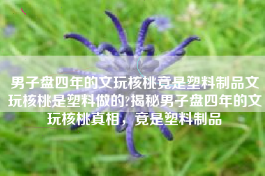 男子盘四年的文玩核桃竟是塑料制品文玩核桃是塑料做的?揭秘男子盘四年的文玩核桃真相，竟是塑料制品