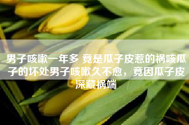 男子咳嗽一年多 竟是瓜子皮惹的祸咳瓜子的坏处男子咳嗽久不愈，竟因瓜子皮深藏祸端