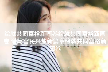 绘就共同富裕新画卷绘就共同富裕新画卷 谱写富民兴盐新篇章绘就共同富裕新画卷