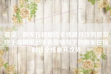 普京：俄军在接触线全线展开攻势普京终于命俄军出手普京领导下的俄军在接触线全线展开攻势