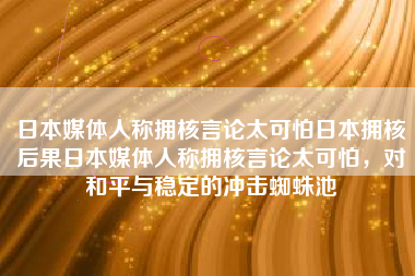 日本媒体人称拥核言论太可怕日本拥核后果日本媒体人称拥核言论太可怕，对和平与稳定的冲击蜘蛛池