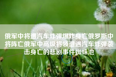 俄军中将遭汽车炸弹爆炸身亡俄罗斯中将阵亡俄军中高级将领遭遇汽车炸弹袭击身亡的悲剧事件蜘蛛池