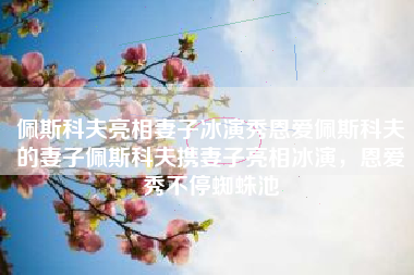 佩斯科夫亮相妻子冰演秀恩爱佩斯科夫的妻子佩斯科夫携妻子亮相冰演，恩爱秀不停蜘蛛池