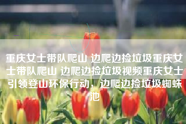 重庆女士带队爬山 边爬边捡垃圾重庆女士带队爬山 边爬边捡垃圾视频重庆女士引领登山环保行动，边爬边捡垃圾蜘蛛池