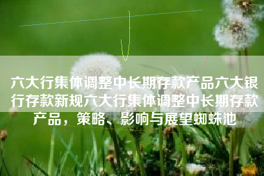 六大行集体调整中长期存款产品六大银行存款新规六大行集体调整中长期存款产品，策略、影响与展望蜘蛛池