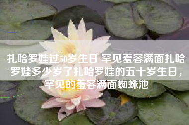 扎哈罗娃过50岁生日 罕见羞容满面扎哈罗娃多少岁了扎哈罗娃的五十岁生日，罕见的羞容满面蜘蛛池