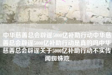 中华慈善总会辟谣5000亿补助行动中华慈善总会辟谣5000亿补助行动是真的吗中华慈善总会辟谣关于5000亿补助行动不实传闻蜘蛛池