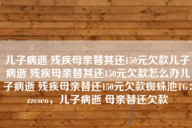 儿子病逝 残疾母亲替其还150元欠款儿子病逝 残疾母亲替其还150元欠款怎么办儿子病逝 残疾母亲替还150元欠款蜘蛛池TG：zzcseo，儿子病逝 母亲替还欠款