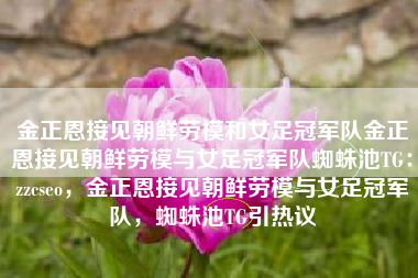 金正恩接见朝鲜劳模和女足冠军队金正恩接见朝鲜劳模与女足冠军队蜘蛛池TG：zzcseo，金正恩接见朝鲜劳模与女足冠军队，蜘蛛池TG引热议