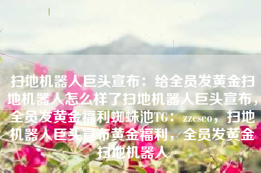 扫地机器人巨头宣布：给全员发黄金扫地机器人怎么样了扫地机器人巨头宣布，全员发黄金福利蜘蛛池TG：zzcseo，扫地机器人巨头宣布黄金福利，全员发黄金扫地机器人