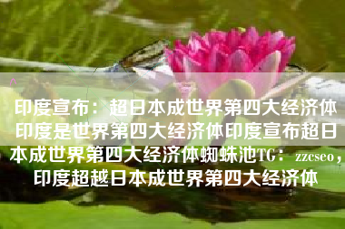 印度宣布：超日本成世界第四大经济体印度是世界第四大经济体印度宣布超日本成世界第四大经济体蜘蛛池TG：zzcseo，印度超越日本成世界第四大经济体