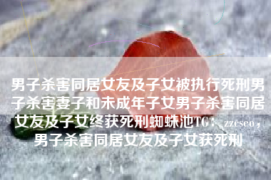 男子杀害同居女友及子女被执行死刑男子杀害妻子和未成年子女男子杀害同居女友及子女终获死刑蜘蛛池TG：zzcseo，男子杀害同居女友及子女获死刑
