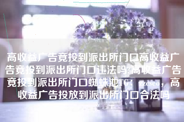 高收益广告竟投到派出所门口高收益广告竟投到派出所门口违法吗?高收益广告竟投到派出所门口蜘蛛池TG：zzcseo，高收益广告投放到派出所门口合法吗