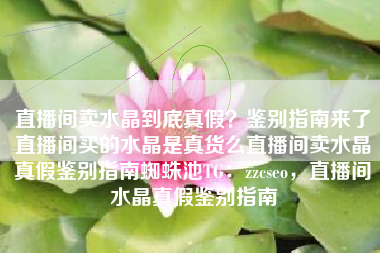 直播间卖水晶到底真假？鉴别指南来了直播间买的水晶是真货么直播间卖水晶真假鉴别指南蜘蛛池TG：zzcseo，直播间水晶真假鉴别指南