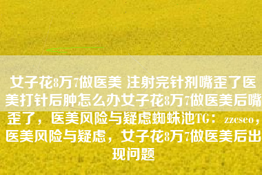 女子花8万7做医美 注射完针剂嘴歪了医美打针后肿怎么办女子花8万7做医美后嘴歪了，医美风险与疑虑蜘蛛池TG：zzcseo，医美风险与疑虑，女子花8万7做医美后出现问题