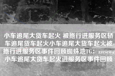 小车追尾大货车起火 被拖行进服务区轿车追尾货车起火小车追尾大货车起火被拖行进服务区事件回顾蜘蛛池TG：zzcseo，小车追尾大货车起火进服务区事件回顾