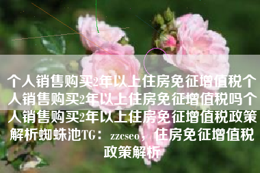个人销售购买2年以上住房免征增值税个人销售购买2年以上住房免征增值税吗个人销售购买2年以上住房免征增值税政策解析蜘蛛池TG：zzcseo，住房免征增值税政策解析