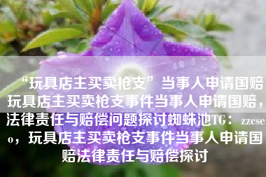 “玩具店主买卖枪支”当事人申请国赔玩具店主买卖枪支事件当事人申请国赔，法律责任与赔偿问题探讨蜘蛛池TG：zzcseo，玩具店主买卖枪支事件当事人申请国赔法律责任与赔偿探讨