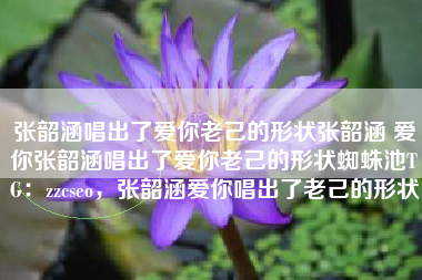 张韶涵唱出了爱你老己的形状张韶涵 爱你张韶涵唱出了爱你老己的形状蜘蛛池TG：zzcseo，张韶涵爱你唱出了老己的形状