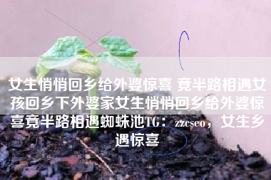 女生悄悄回乡给外婆惊喜 竟半路相遇女孩回乡下外婆家女生悄悄回乡给外婆惊喜竟半路相遇蜘蛛池TG：zzcseo，女生乡遇惊喜