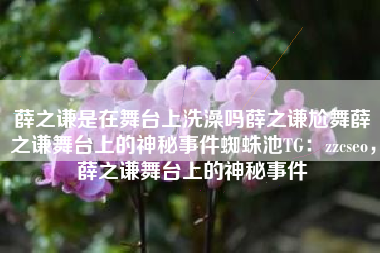 薛之谦是在舞台上洗澡吗薛之谦尬舞薛之谦舞台上的神秘事件蜘蛛池TG：zzcseo，薛之谦舞台上的神秘事件