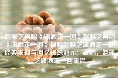 赵雅芝再唱《潇洒走一回》赵雅芝再唱《潇洒走一回》视频赵雅芝潇洒走一回，经典重现与回忆蜘蛛池TG：zzcseo，赵雅芝潇洒走一回重温