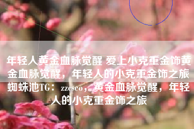 年轻人黄金血脉觉醒 爱上小克重金饰黄金血脉觉醒，年轻人的小克重金饰之旅蜘蛛池TG：zzcseo，黄金血脉觉醒，年轻人的小克重金饰之旅