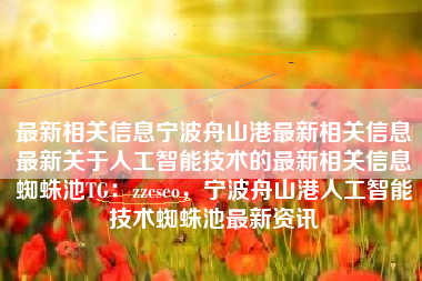 最新相关信息宁波舟山港最新相关信息最新关于人工智能技术的最新相关信息蜘蛛池TG：zzcseo，宁波舟山港人工智能技术蜘蛛池最新资讯