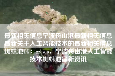 最新相关信息宁波舟山港最新相关信息最新关于人工智能技术的最新相关信息蜘蛛池TG：zzcseo，宁波舟山港人工智能技术蜘蛛池最新资讯