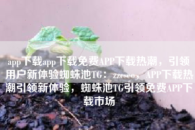 app下载app下载免费APP下载热潮，引领用户新体验蜘蛛池TG：zzcseo，APP下载热潮引领新体验，蜘蛛池TG引领免费APP下载市场
