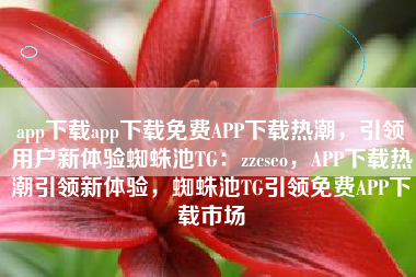 app下载app下载免费APP下载热潮，引领用户新体验蜘蛛池TG：zzcseo，APP下载热潮引领新体验，蜘蛛池TG引领免费APP下载市场