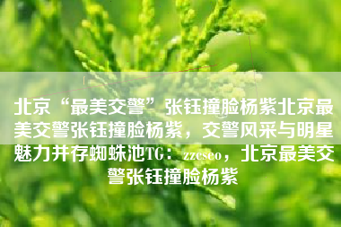北京“最美交警”张钰撞脸杨紫北京最美交警张钰撞脸杨紫，交警风采与明星魅力并存蜘蛛池TG：zzcseo，北京最美交警张钰撞脸杨紫