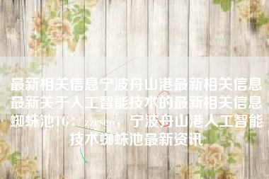 最新相关信息宁波舟山港最新相关信息最新关于人工智能技术的最新相关信息蜘蛛池TG：zzcseo，宁波舟山港人工智能技术蜘蛛池最新资讯