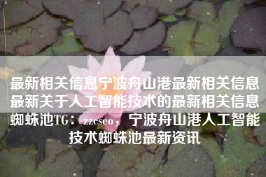 最新相关信息宁波舟山港最新相关信息最新关于人工智能技术的最新相关信息蜘蛛池TG：zzcseo，宁波舟山港人工智能技术蜘蛛池最新资讯