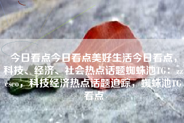 今日看点今日看点美好生活今日看点，科技、经济、社会热点话题蜘蛛池TG：zzcseo，科技经济热点话题追踪，蜘蛛池TG看点