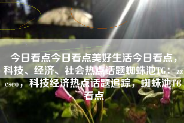 今日看点今日看点美好生活今日看点，科技、经济、社会热点话题蜘蛛池TG：zzcseo，科技经济热点话题追踪，蜘蛛池TG看点