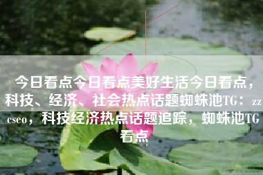 今日看点今日看点美好生活今日看点，科技、经济、社会热点话题蜘蛛池TG：zzcseo，科技经济热点话题追踪，蜘蛛池TG看点