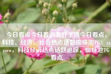 今日看点今日看点美好生活今日看点，科技、经济、社会热点话题蜘蛛池TG：zzcseo，科技经济热点话题追踪，蜘蛛池TG看点
