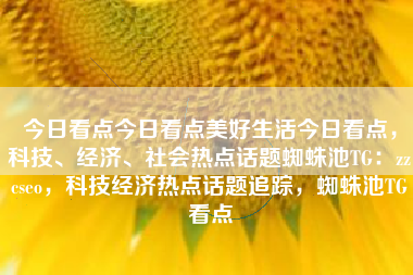 今日看点今日看点美好生活今日看点，科技、经济、社会热点话题蜘蛛池TG：zzcseo，科技经济热点话题追踪，蜘蛛池TG看点