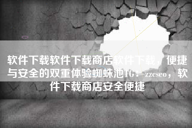 软件下载软件下载商店软件下载，便捷与安全的双重体验蜘蛛池TG：zzcseo，软件下载商店安全便捷