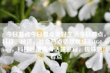 今日看点今日看点美好生活今日看点，科技、经济、社会热点话题蜘蛛池TG：zzcseo，科技经济热点话题追踪，蜘蛛池TG看点