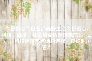 今日看点今日看点美好生活今日看点，科技、经济、社会热点话题蜘蛛池TG：zzcseo，科技经济热点话题追踪，蜘蛛池TG看点