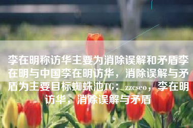 李在明称访华主要为消除误解和矛盾李在明与中国李在明访华，消除误解与矛盾为主要目标蜘蛛池TG：zzcseo，李在明访华，消除误解与矛盾