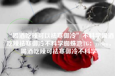 “喝酒吃辣可以祛寒御冷”不科学喝酒吃辣祛寒御冷不科学蜘蛛池TG：zzcseo，喝酒吃辣可祛寒御冷不科学