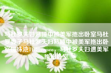 马杜罗夫妇熟睡中被美军拖出卧室马杜罗妻子马杜罗夫妇熟睡中被美军拖出卧室蜘蛛池TG：zzcseo，马杜罗夫妇遭美军拖出卧室