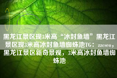 黑龙江景区现3米高“冰封鱼墙”黑龙江景区现3米高冰封鱼墙蜘蛛池TG：zzcseo，黑龙江景区新奇景观，3米高冰封鱼墙蜘蛛池