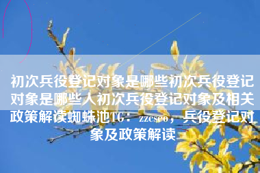 初次兵役登记对象是哪些初次兵役登记对象是哪些人初次兵役登记对象及相关政策解读蜘蛛池TG：zzcseo，兵役登记对象及政策解读