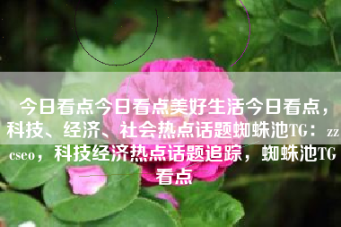 今日看点今日看点美好生活今日看点，科技、经济、社会热点话题蜘蛛池TG：zzcseo，科技经济热点话题追踪，蜘蛛池TG看点