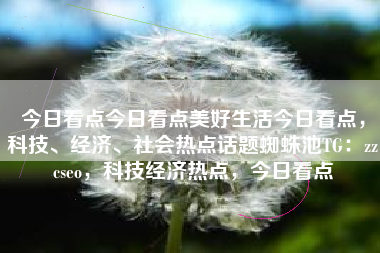 今日看点今日看点美好生活今日看点，科技、经济、社会热点话题蜘蛛池TG：zzcseo，科技经济热点，今日看点